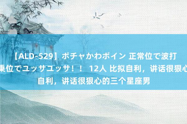 【ALD-529】ポチャかわボイン 正常位で波打つ腹肉！！騎乗位でユッサユッサ！！ 12人 比拟自利，讲话很狠心的三个星座男