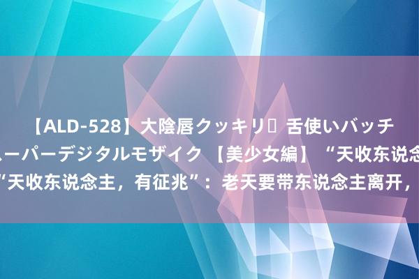 【ALD-528】大陰唇クッキリ・舌使いバッチリ・アナルまる見え スーパーデジタルモザイク 【美少女編】 “天收东说念主，有征兆”：老天要带东说念主离开，会有的4个征兆