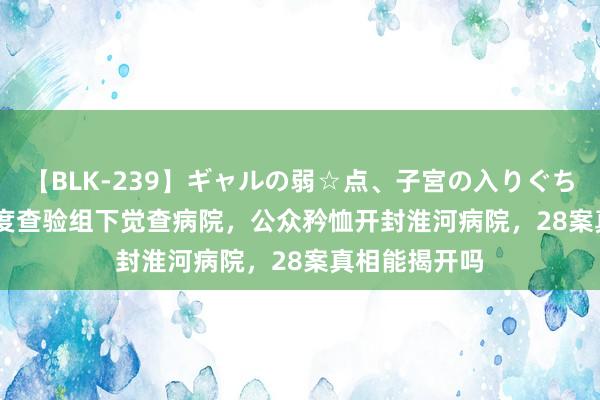 【BLK-239】ギャルの弱☆点、子宮の入りぐちぃ EMIRI 国度查验组下觉查病院，公众矜恤开封淮河病院，28案真相能揭开吗