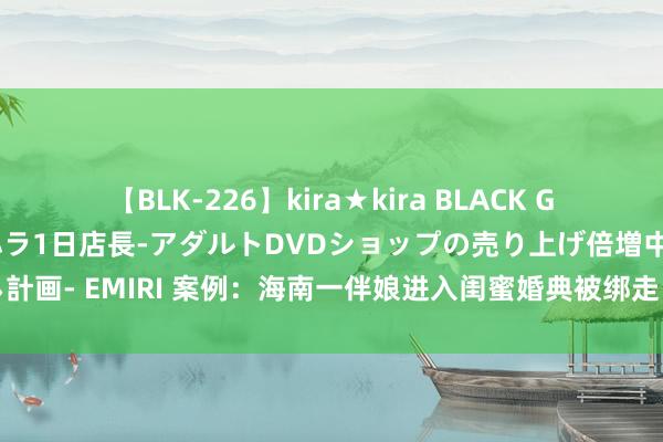 【BLK-226】kira★kira BLACK GAL 黒ギャル露出セクハラ1日店長-アダルトDVDショップの売り上げ倍増中出し計画- EMIRI 案例：海南一伴娘进入闺蜜婚典被绑走，救出时已被折磨得焕然如新