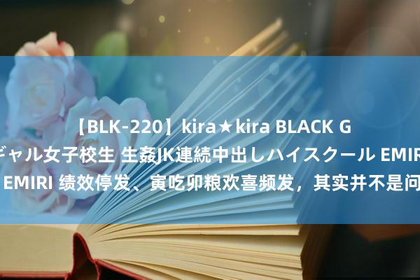 【BLK-220】kira★kira BLACK GAL 留年5年目のお姉黒ギャル女子校生 生姦JK連続中出しハイスクール EMIRI 绩效停发、寅吃卯粮欢喜频发，其实并不是问题，但不成食不充饥