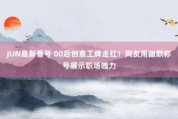 JUN最新番号 00后创意工牌走红！网友用幽默称号展示职场魄力