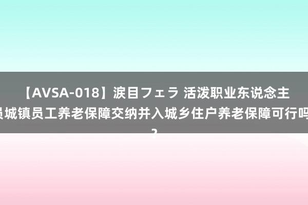 【AVSA-018】涙目フェラ 活泼职业东说念主员城镇员工养老保障交纳并入城乡住户养老保障可行吗？