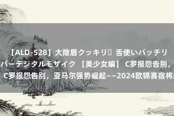 【ALD-528】大陰唇クッキリ・舌使いバッチリ・アナルまる見え スーパーデジタルモザイク 【美少女編】 C罗报怨告别，亚马尔强势崛起——2024欧锦赛宿将新星盘货