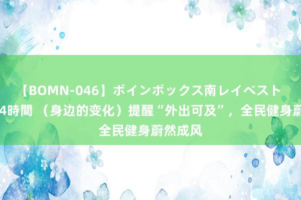 【BOMN-046】ボインボックス南レイベスト 巨乳輪 4時間 （身边的变化）提醒“外出可及”，全民健身蔚然成风