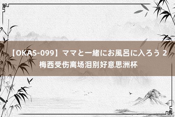 【OKAS-099】ママと一緒にお風呂に入ろう 2 梅西受伤离场泪别好意思洲杯