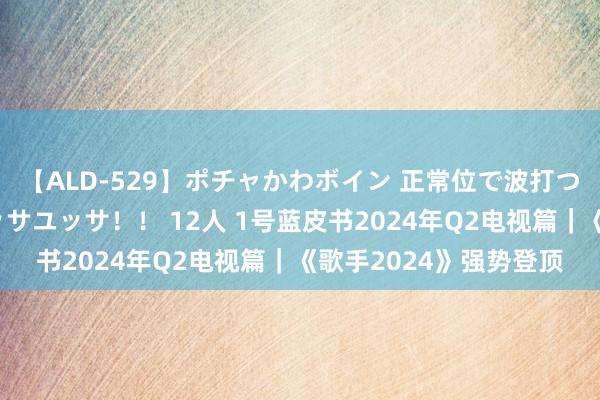 【ALD-529】ポチャかわボイン 正常位で波打つ腹肉！！騎乗位でユッサユッサ！！ 12人 1号蓝皮书2024年Q2电视篇｜《歌手2024》强势登顶