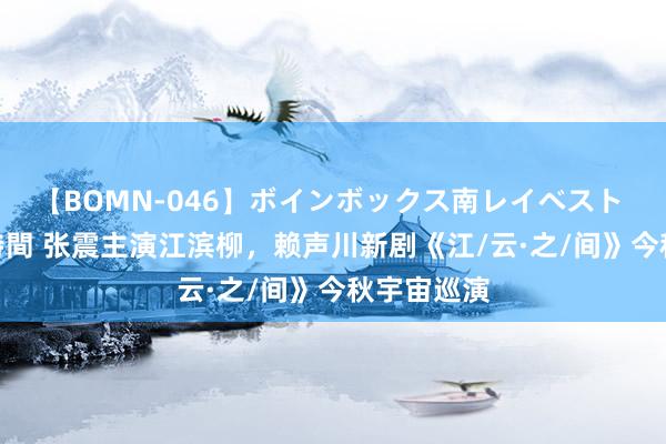 【BOMN-046】ボインボックス南レイベスト 巨乳輪 4時間 张震主演江滨柳，赖声川新剧《江/云·之/间》今秋宇宙巡演