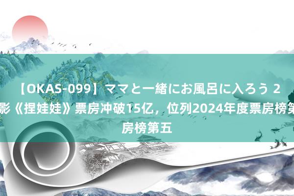 【OKAS-099】ママと一緒にお風呂に入ろう 2 电影《捏娃娃》票房冲破15亿，位列2024年度票房榜第五