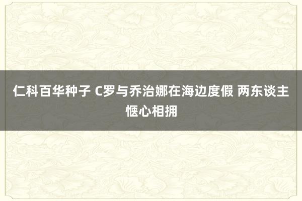 仁科百华种子 C罗与乔治娜在海边度假 两东谈主惬心相拥