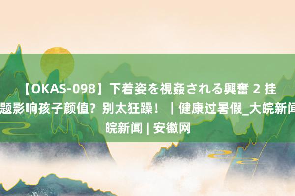 【OKAS-098】下着姿を視姦される興奮 2 挂念口腔问题影响孩子颜值？别太狂躁！｜健康过暑假_大皖新闻 | 安徽网