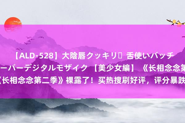 【ALD-528】大陰唇クッキリ・舌使いバッチリ・アナルまる見え スーパーデジタルモザイク 【美少女編】 《长相念念第二季》裸露了！买热搜刷好评，评分暴跌，网友：没底线