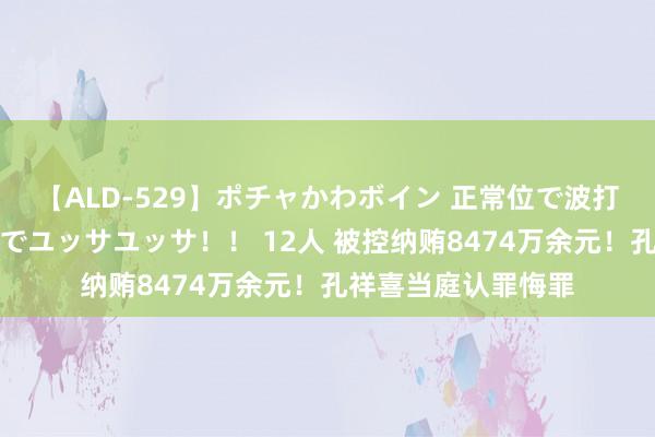 【ALD-529】ポチャかわボイン 正常位で波打つ腹肉！！騎乗位でユッサユッサ！！ 12人 被控纳贿8474万余元！孔祥喜当庭认罪悔罪