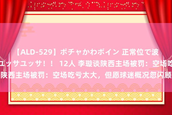 【ALD-529】ポチャかわボイン 正常位で波打つ腹肉！！騎乗位でユッサユッサ！！ 12人 李璇谈陕西主场被罚：空场吃亏太大，但愿球迷概况忽闪顾惜主队