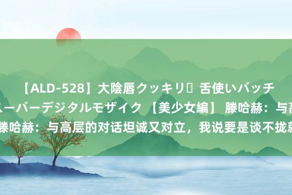 【ALD-528】大陰唇クッキリ・舌使いバッチリ・アナルまる見え スーパーデジタルモザイク 【美少女編】 滕哈赫：与高层的对话坦诚又对立，我说要是谈不拢就分说念扬镳吧