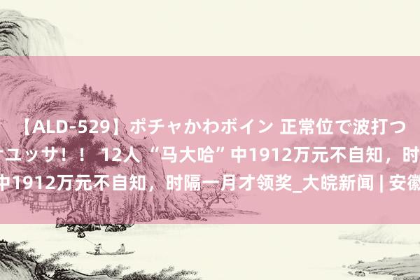 【ALD-529】ポチャかわボイン 正常位で波打つ腹肉！！騎乗位でユッサユッサ！！ 12人 “马大哈”中1912万元不自知，时隔一月才领奖_大皖新闻 | 安徽网