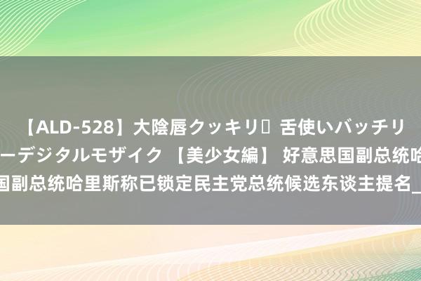 【ALD-528】大陰唇クッキリ・舌使いバッチリ・アナルまる見え スーパーデジタルモザイク 【美少女編】 好意思国副总统哈里斯称已锁定民主党总统候选东谈主提名_大皖新闻 | 安徽网