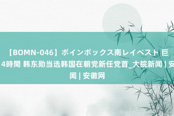 【BOMN-046】ボインボックス南レイベスト 巨乳輪 4時間 韩东勋当选韩国在朝党新任党首_大皖新闻 | 安徽网