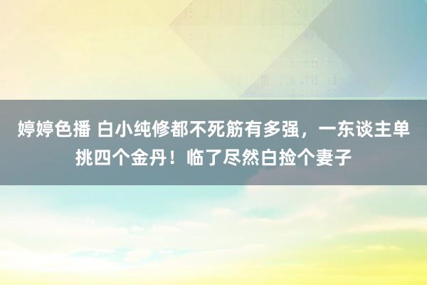 婷婷色播 白小纯修都不死筋有多强，一东谈主单挑四个金丹！临了尽然白捡个妻子