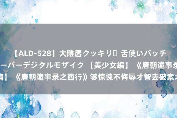 【ALD-528】大陰唇クッキリ・舌使いバッチリ・アナルまる見え スーパーデジタルモザイク 【美少女編】 《唐朝诡事录之西行》够惊悚不侮辱才智去破案才叫良心剧