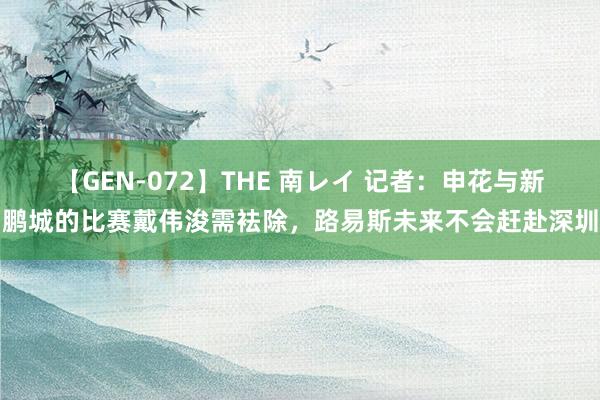 【GEN-072】THE 南レイ 记者：申花与新鹏城的比赛戴伟浚需袪除，路易斯未来不会赶赴深圳