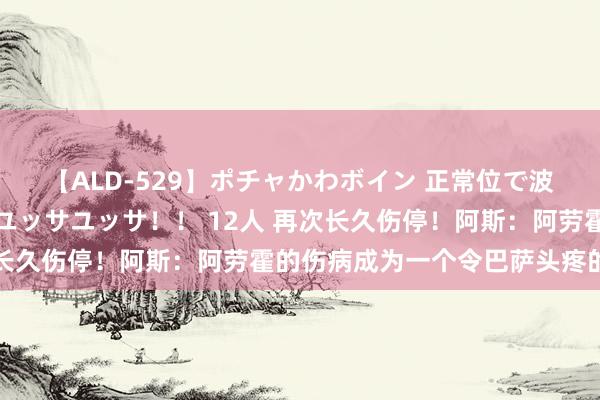 【ALD-529】ポチャかわボイン 正常位で波打つ腹肉！！騎乗位でユッサユッサ！！ 12人 再次长久伤停！阿斯：阿劳霍的伤病成为一个令巴萨头疼的问题