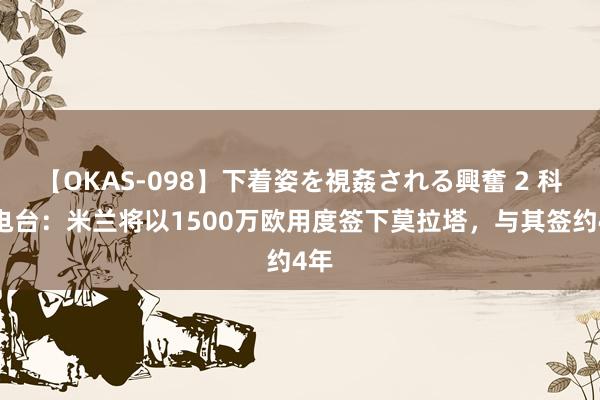 【OKAS-098】下着姿を視姦される興奮 2 科贝电台：米兰将以1500万欧用度签下莫拉塔，与其签约4年