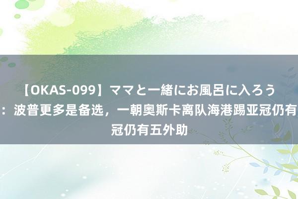 【OKAS-099】ママと一緒にお風呂に入ろう 2 记者：波普更多是备选，一朝奥斯卡离队海港踢亚冠仍有五外助