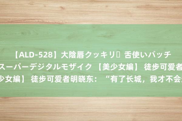 【ALD-528】大陰唇クッキリ・舌使いバッチリ・アナルまる見え スーパーデジタルモザイク 【美少女編】 徒步可爱者明晓东： “有了长城，我才不会迷途”