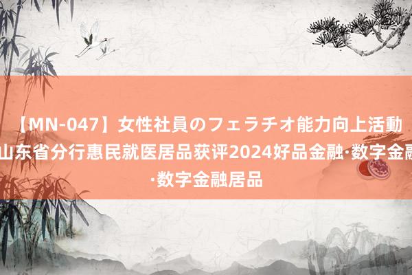 【MN-047】女性社員のフェラチオ能力向上活動 交行山东省分行惠民就医居品获评2024好品金融·数字金融居品