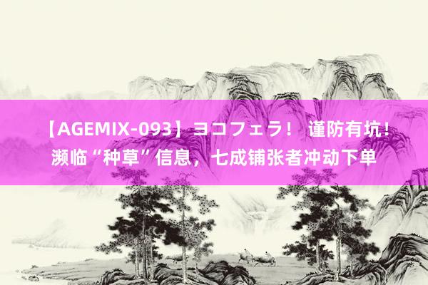 【AGEMIX-093】ヨコフェラ！ 谨防有坑！濒临“种草”信息，七成铺张者冲动下单