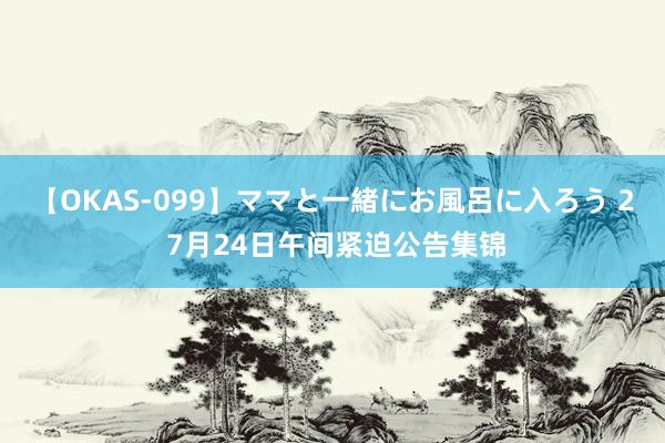 【OKAS-099】ママと一緒にお風呂に入ろう 2 7月24日午间紧迫公告集锦