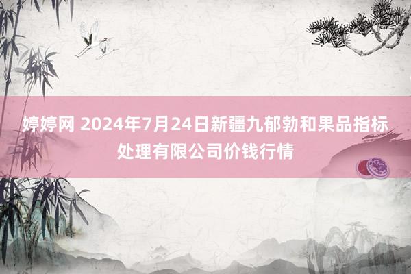 婷婷网 2024年7月24日新疆九郁勃和果品指标处理有限公司价钱行情