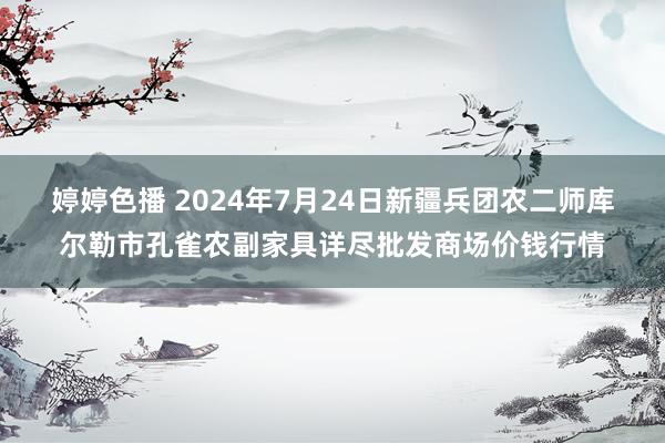 婷婷色播 2024年7月24日新疆兵团农二师库尔勒市孔雀农副家具详尽批发商场价钱行情