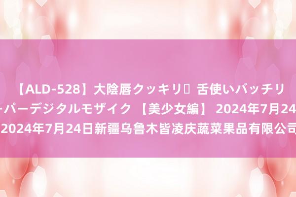 【ALD-528】大陰唇クッキリ・舌使いバッチリ・アナルまる見え スーパーデジタルモザイク 【美少女編】 2024年7月24日新疆乌鲁木皆凌庆蔬菜果品有限公司价钱行情