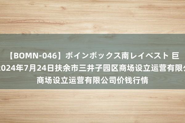 【BOMN-046】ボインボックス南レイベスト 巨乳輪 4時間 2024年7月24日扶余市三井子园区商场设立运营有限公司价钱行情