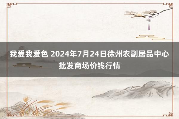 我爱我爱色 2024年7月24日徐州农副居品中心批发商场价钱行情