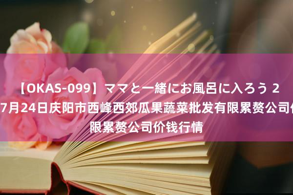 【OKAS-099】ママと一緒にお風呂に入ろう 2 2024年7月24日庆阳市西峰西郊瓜果蔬菜批发有限累赘公司价钱行情