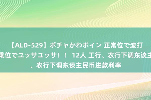 【ALD-529】ポチャかわボイン 正常位で波打つ腹肉！！騎乗位でユッサユッサ！！ 12人 工行、农行下调东谈主民币进款利率