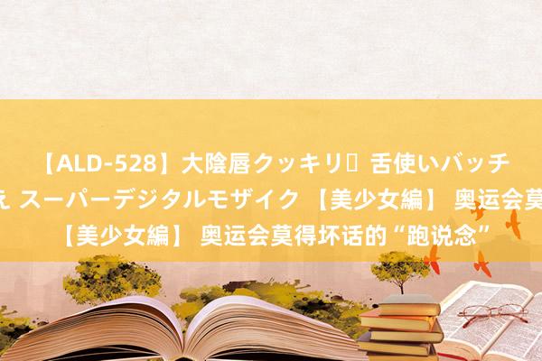 【ALD-528】大陰唇クッキリ・舌使いバッチリ・アナルまる見え スーパーデジタルモザイク 【美少女編】 奥运会莫得坏话的“跑说念”