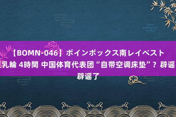 【BOMN-046】ボインボックス南レイベスト 巨乳輪 4時間 中国体育代表团“自带空调床垫”？辟谣了