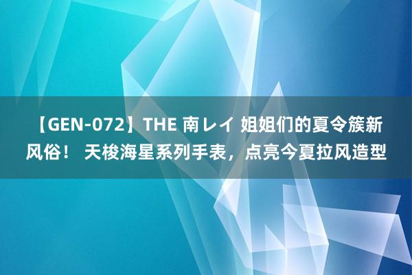 【GEN-072】THE 南レイ 姐姐们的夏令簇新风俗！ 天梭海星系列手表，点亮今夏拉风造型