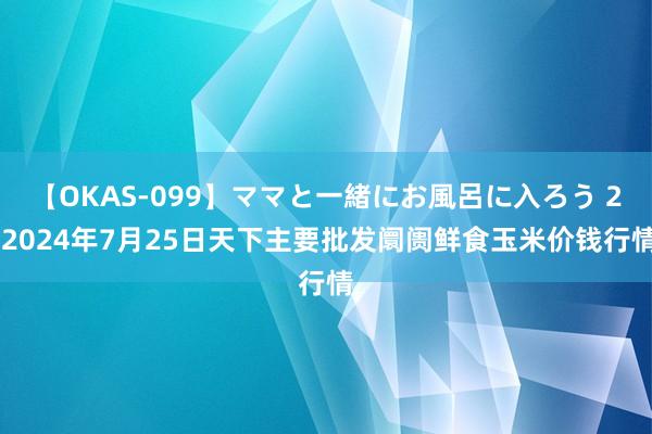 【OKAS-099】ママと一緒にお風呂に入ろう 2 2024年7月25日天下主要批发阛阓鲜食玉米价钱行情