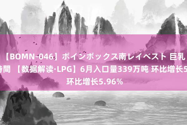 【BOMN-046】ボインボックス南レイベスト 巨乳輪 4時間 【数据解读·LPG】6月入口量339万吨 环比增长5.96%