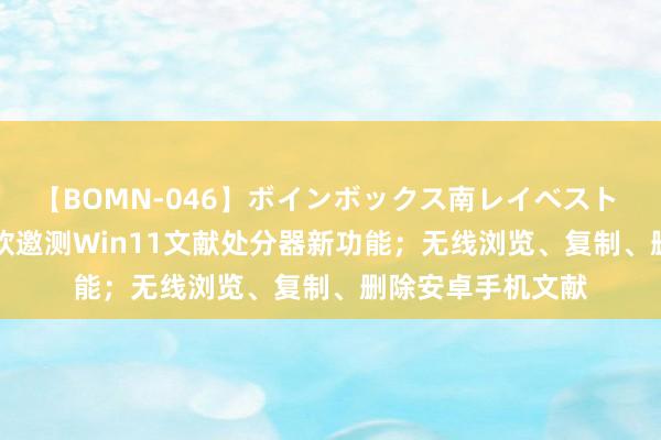 【BOMN-046】ボインボックス南レイベスト 巨乳輪 4時間 微软邀测Win11文献处分器新功能；无线浏览、复制、删除安卓手机文献