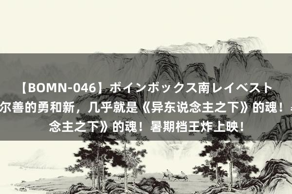 【BOMN-046】ボインボックス南レイベスト 巨乳輪 4時間 乌尔善的勇和新，几乎就是《异东说念主之下》的魂！暑期档王炸上映！