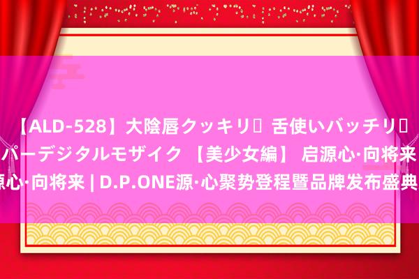 【ALD-528】大陰唇クッキリ・舌使いバッチリ・アナルまる見え スーパーデジタルモザイク 【美少女編】 启源心·向将来 | D.P.ONE源·心聚势登程暨品牌发布盛典焕然启幕