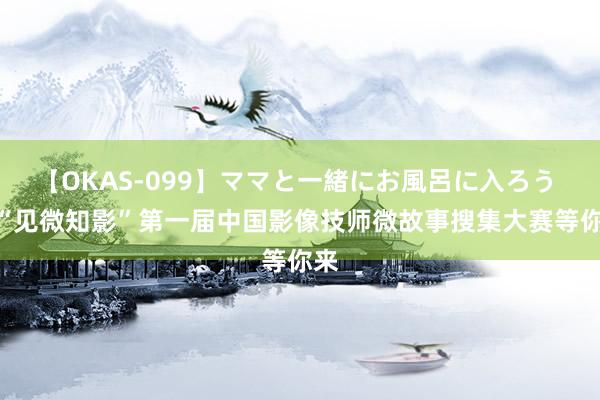 【OKAS-099】ママと一緒にお風呂に入ろう 2 “见微知影”第一届中国影像技师微故事搜集大赛等你来