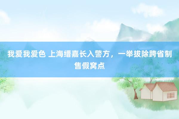 我爱我爱色 上海缙嘉长入警方，一举拔除跨省制售假窝点