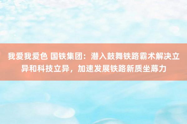 我爱我爱色 国铁集团：潜入鼓舞铁路霸术解决立异和科技立异，加速发展铁路新质坐蓐力